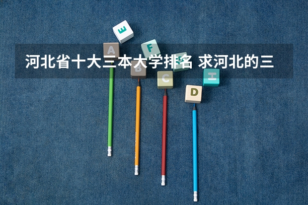 河北省十大三本大学排名 求河北的三本大学排名，以及可能在第二次征集时降分的学校！