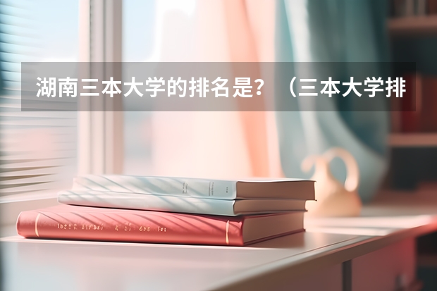 湖南三本大学的排名是？（三本大学排名）