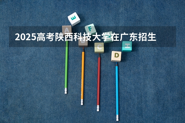 2025高考陕西科技大学在广东招生计划如何