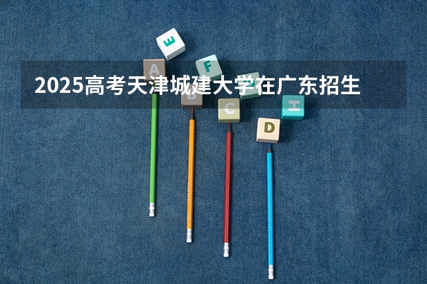 2025高考天津城建大学在广东招生计划如何