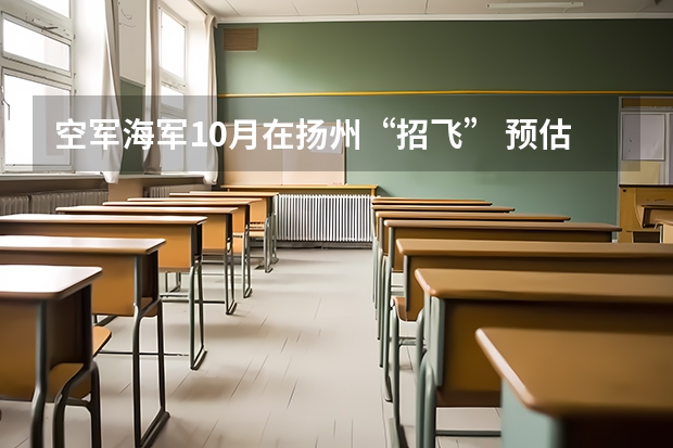 空军海军10月在扬州“招飞” 预估高考成绩达本一线 空军海军10月在扬州“招飞” 预估高考成绩达本一线
