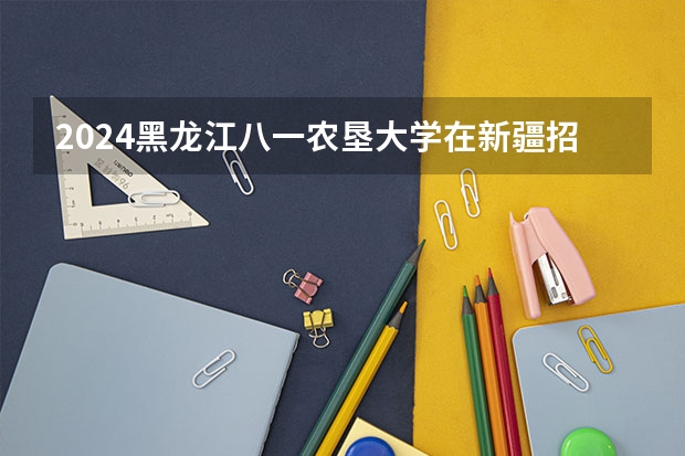 2024黑龙江八一农垦大学在新疆招生计划