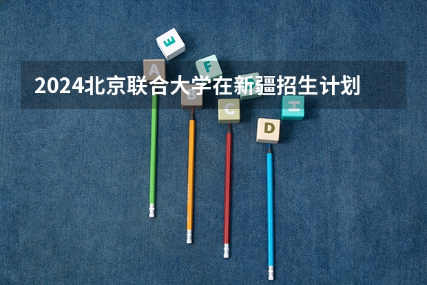 2024北京联合大学在新疆招生计划