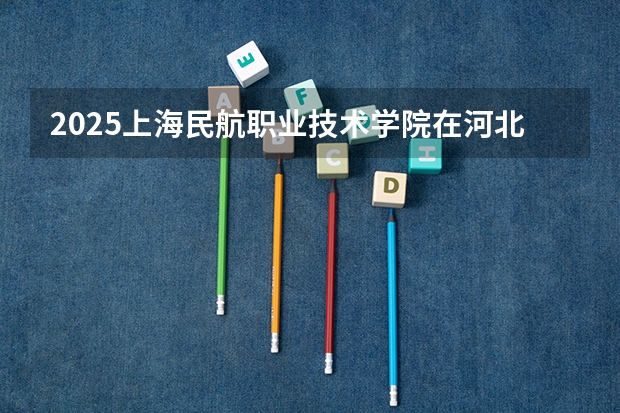 2025上海民航职业技术学院在河北招生计划如何