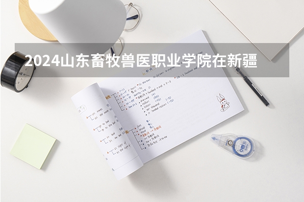 2024山东畜牧兽医职业学院在新疆招生计划