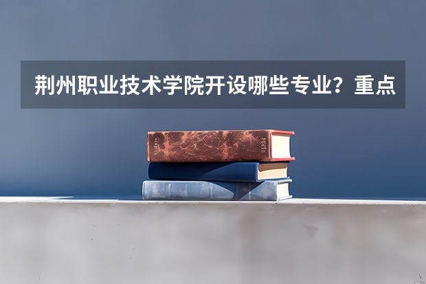 荆州职业技术学院开设哪些专业？重点专业汇总