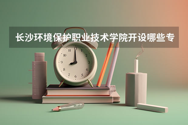 长沙环境保护职业技术学院开设哪些专业？重点专业汇总