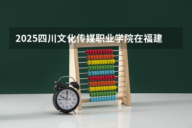 2025四川文化传媒职业学院在福建招生计划如何