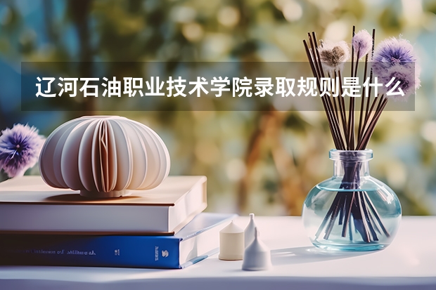 辽河石油职业技术学院录取规则是什么