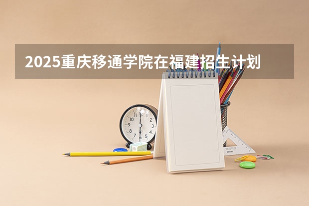 2025重庆移通学院在福建招生计划如何