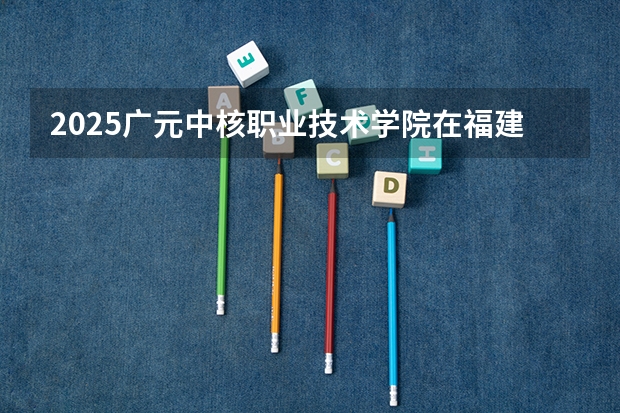 2025广元中核职业技术学院在福建招生计划如何