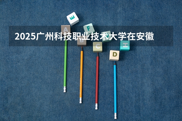 2025广州科技职业技术大学在安徽招生计划如何