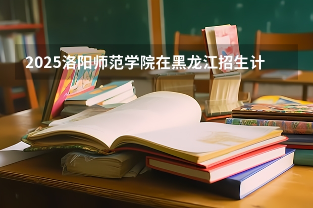 2025洛阳师范学院在黑龙江招生计划如何