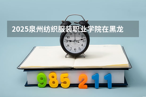 2025泉州纺织服装职业学院在黑龙江招生计划如何