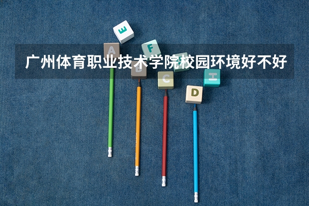 广州体育职业技术学院校园环境好不好，广州体育职业技术学院宿舍条件如何