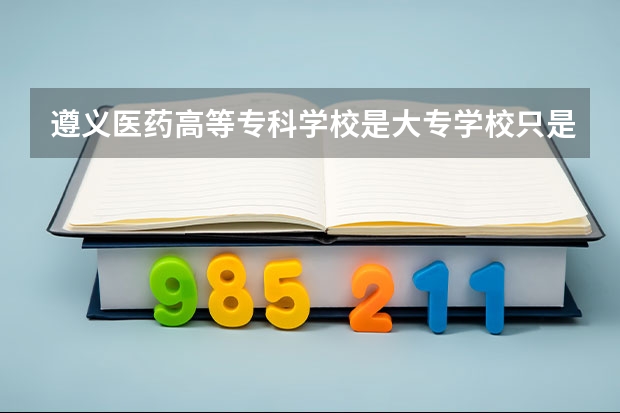 遵义医药高等专科学校是大专学校只是中专学校 遵义医药高等专科学校优势专业是什么