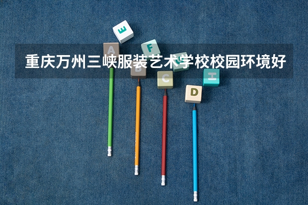 重庆万州三峡服装艺术学校校园环境好不好，重庆万州三峡服装艺术学校宿舍条件如何