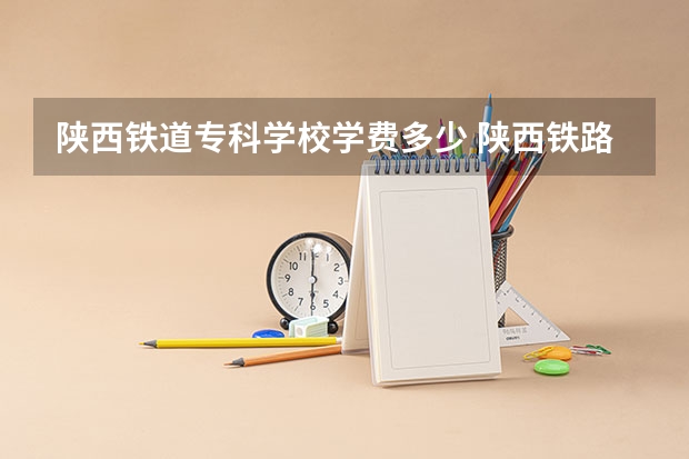 陕西铁道专科学校学费多少 陕西铁路职业技术学校学费