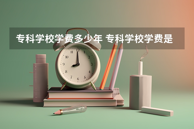 专科学校学费多少年 专科学校学费是一年还是一学期？