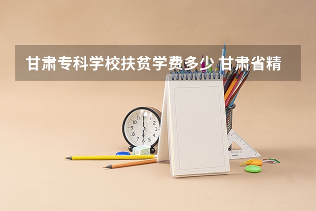 甘肃专科学校扶贫学费多少 甘肃省精准扶贫户大学生学费减免制度 对于甘肃省精准扶贫户的大学生