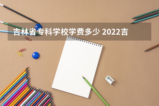 吉林省专科学校学费多少 2022吉林交通职业技术学院多少钱