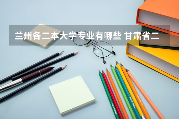 兰州各二本大学专业有哪些 甘肃省二本院校有哪些