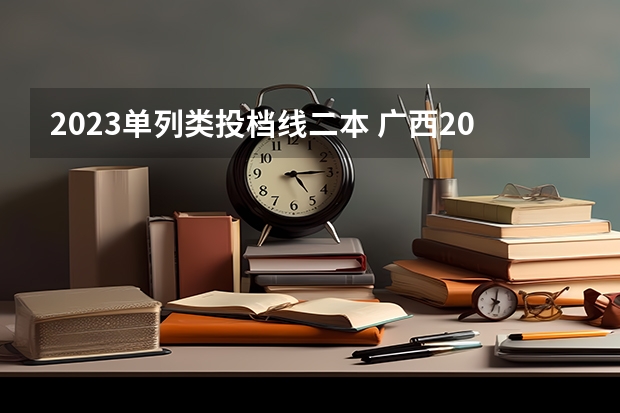 2023单列类投档线二本 广西2023二本大学投档线是多少分