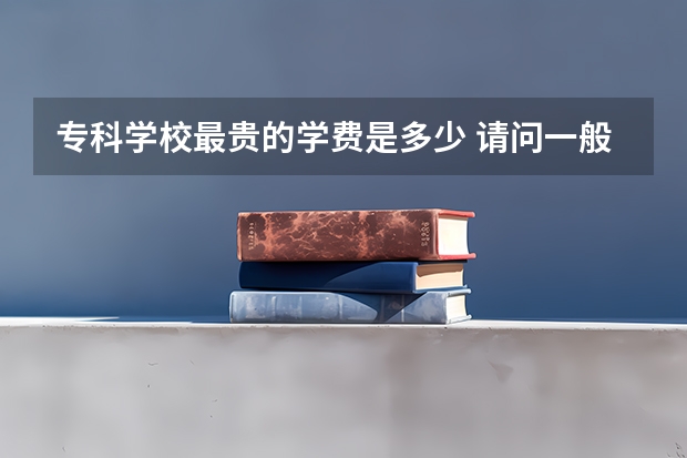 专科学校最贵的学费是多少 请问一般专科大学的学费一年是多少？