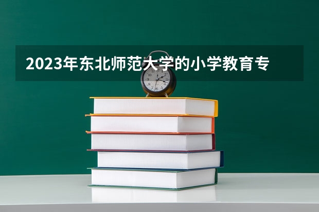 2023年东北师范大学的小学教育专业录取分数是多少 东北师范大学小学教育专业往年分数线