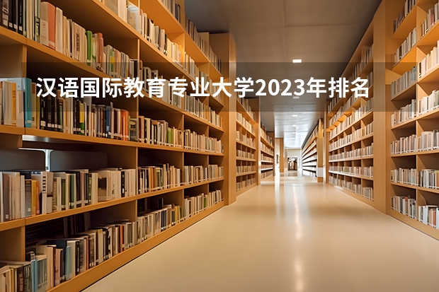 汉语国际教育专业大学2023年排名排情况 汉语国际教育专业前十名的大学有哪些