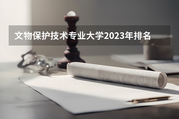 文物保护技术专业大学2023年排名排情况 文物保护技术专业前十名的大学有哪些