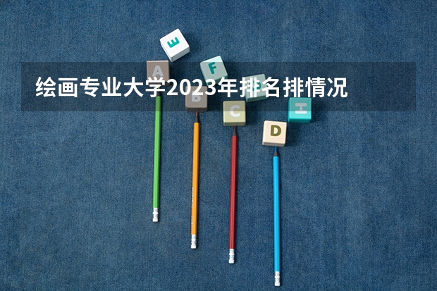 绘画专业大学2023年排名排情况 绘画专业前十名的大学有哪些