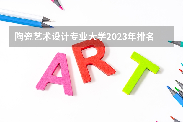 陶瓷艺术设计专业大学2023年排名排情况 陶瓷艺术设计专业前十名的大学有哪些