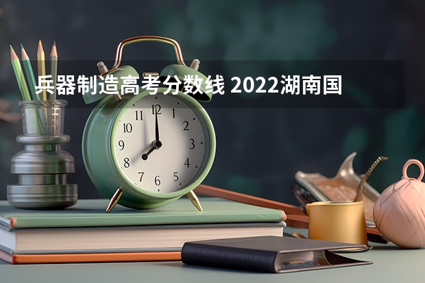 兵器制造高考分数线 2022湖南国防工业职业技术学院分数线最低是多少