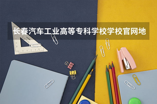 长春汽车工业高等专科学校学校官网地址 长春汽车工业高等专科学校简介