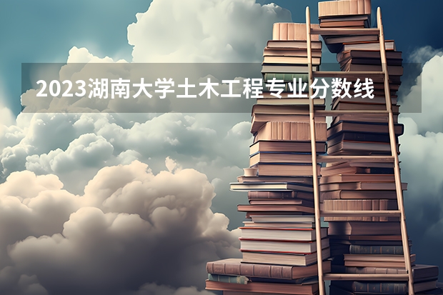 2023湖南大学土木工程专业分数线是多少 土木工程专业历年分数线总汇