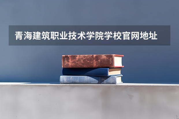 青海建筑职业技术学院学校官网地址 青海建筑职业技术学院简介