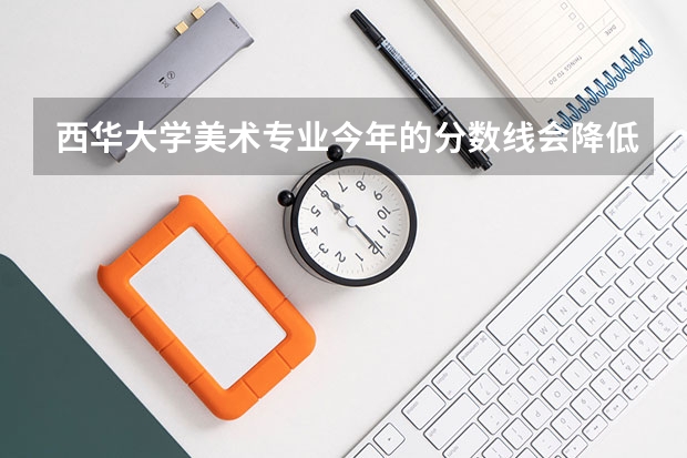 西华大学美术专业今年的分数线会降低吗? 大概录取线是多少呢?大家帮帮忙.很急!!!