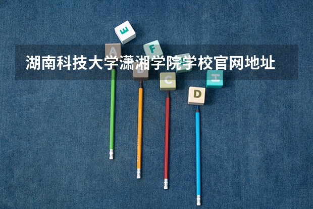 湖南科技大学潇湘学院学校官网地址 湖南科技大学潇湘学院简介