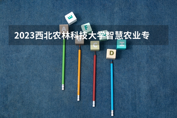 2023西北农林科技大学智慧农业专业分数线是多少 智慧农业专业历年分数线总汇