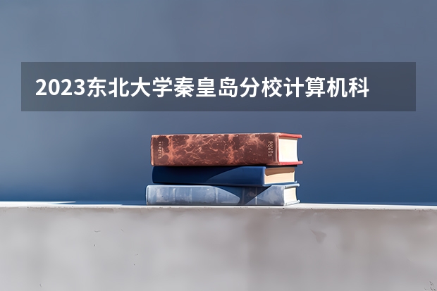 2023东北大学秦皇岛分校计算机科学与技术专业分数线是多少 计算机科学与技术专业历年分数线总汇