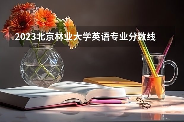 2023北京林业大学英语专业分数线是多少 英语专业历年分数线总汇