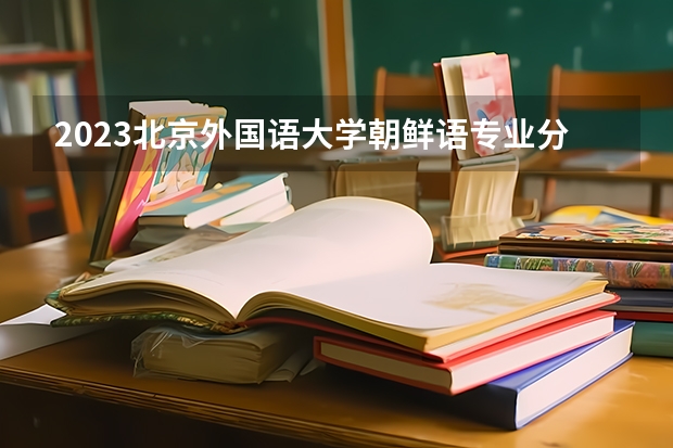 2023北京外国语大学朝鲜语专业分数线是多少 朝鲜语专业历年分数线总汇