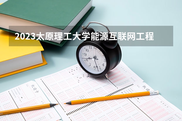2023太原理工大学能源互联网工程专业分数线是多少 能源互联网工程专业历年分数线总汇