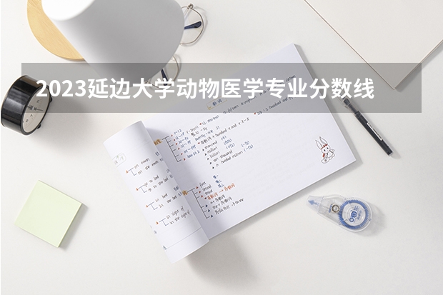 2023延边大学动物医学专业分数线是多少 动物医学专业历年分数线总汇