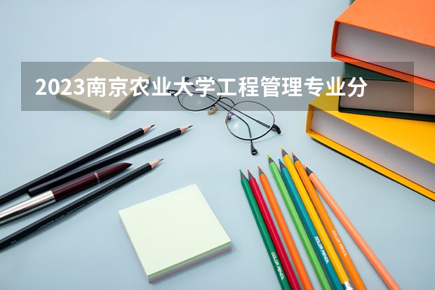 2023南京农业大学工程管理专业分数线是多少 工程管理专业历年分数线总汇