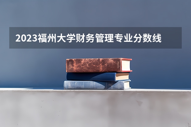 2023福州大学财务管理专业分数线是多少 财务管理专业历年分数线总汇