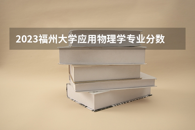 2023福州大学应用物理学专业分数线是多少 应用物理学专业历年分数线总汇
