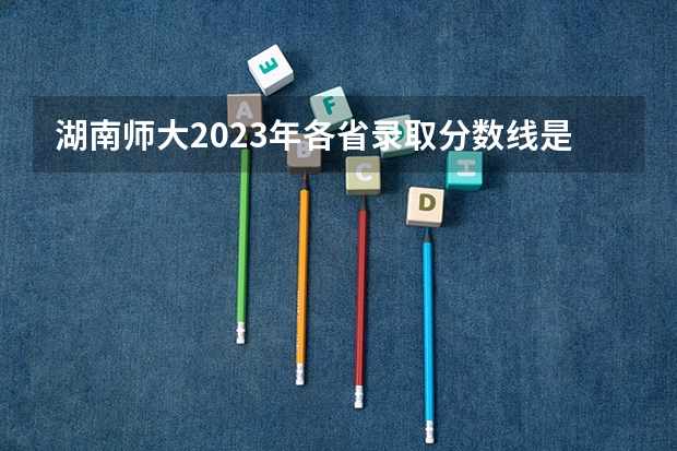 湖南师大2023年各省录取分数线是多少分?